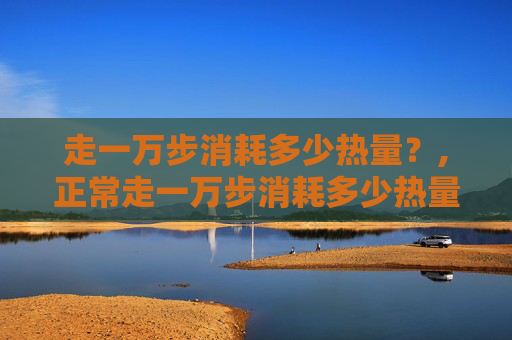 走一万步消耗多少热量？,正常走一万步消耗多少热量