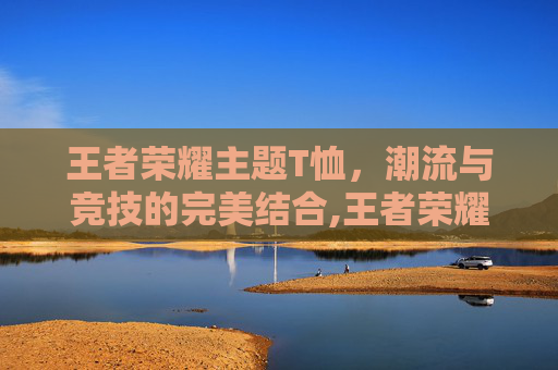 王者荣耀主题T恤，潮流与竞技的完美结合,王者荣耀主题t恤怎么获得