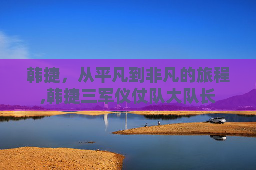 韩捷，从平凡到非凡的旅程,韩捷三军仪仗队大队长