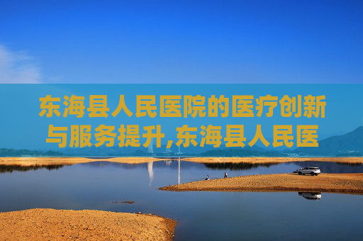 东海县人民医院的医疗创新与服务提升,东海县人民医院是三甲医院吗