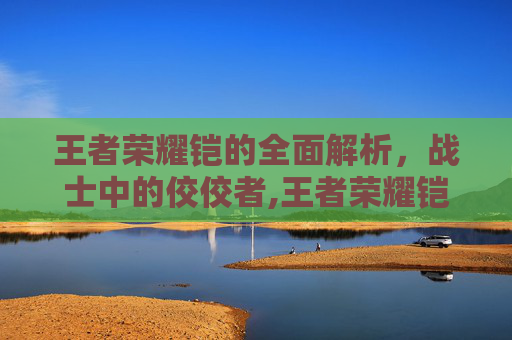 王者荣耀铠的全面解析，战士中的佼佼者,王者荣耀铠的最强出装