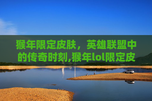 猴年限定皮肤，英雄联盟中的传奇时刻,猴年lol限定皮肤有哪些