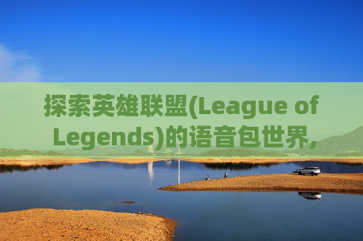 探索英雄联盟(League of Legends)的语音包世界,英雄联盟的语音包