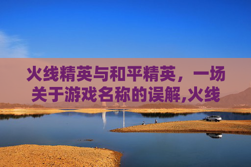 火线精英与和平精英，一场关于游戏名称的误解,火线精英和和平精英是不是一类的