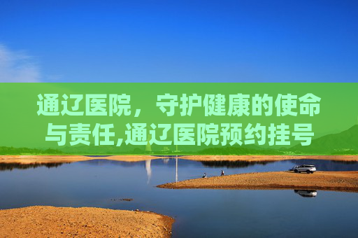 通辽医院，守护健康的使命与责任,通辽医院预约挂号平台