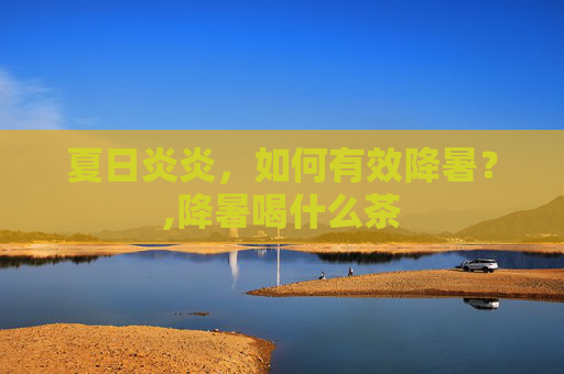 夏日炎炎，如何有效降暑？,降暑喝什么茶