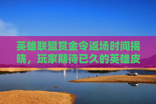 英雄联盟赏金令返场时间揭晓，玩家期待已久的英雄皮肤即将回归！,lol赏金什么时候出的