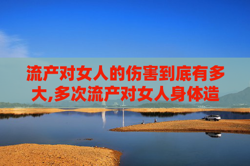 流产对女人的伤害到底有多大,多次流产对女人身体造成哪些伤害