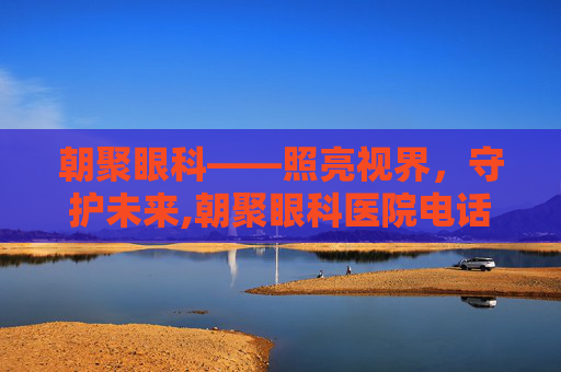 朝聚眼科——照亮视界，守护未来,朝聚眼科医院电话多少