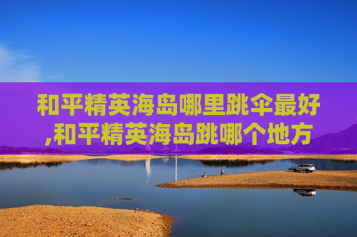 和平精英海岛哪里跳伞最好,和平精英海岛跳哪个地方最好?