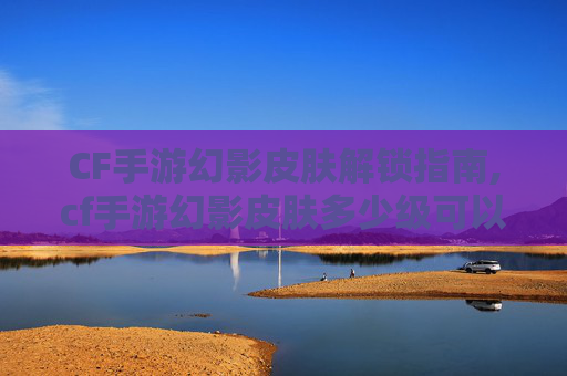CF手游幻影皮肤解锁指南,cf手游幻影皮肤多少级可以用