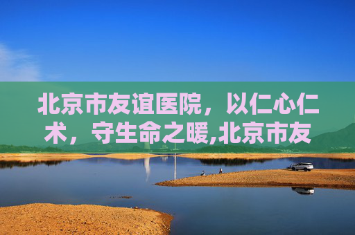 北京市友谊医院，以仁心仁术，守生命之暖,北京市友谊医院官网