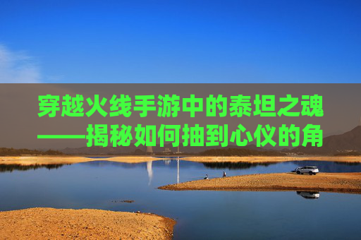 穿越火线手游中的泰坦之魂——揭秘如何抽到心仪的角色,cf手游泰坦破坏者觉醒石