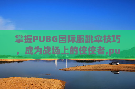 掌握PUBG国际服跳伞技巧，成为战场上的佼佼者,pubg国际服怎么跳趴