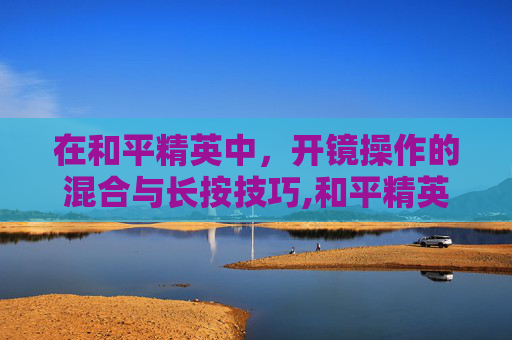 在和平精英中，开镜操作的混合与长按技巧,和平精英开镜模式长按和混合有什么区别