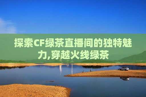 探索CF绿茶直播间的独特魅力,穿越火线绿茶