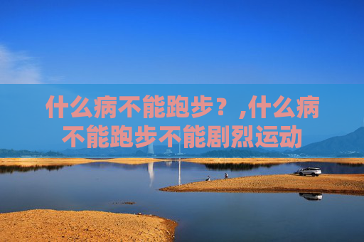 什么病不能跑步？,什么病不能跑步不能剧烈运动