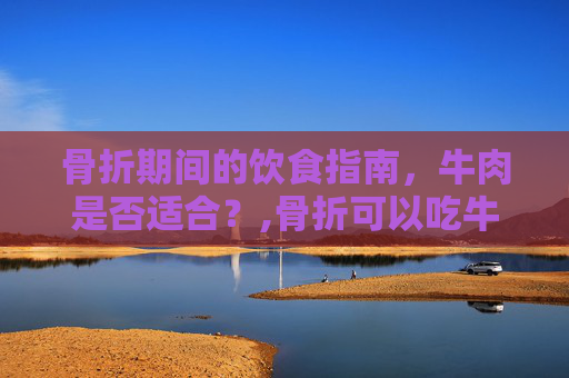 骨折期间的饮食指南，牛肉是否适合？,骨折可以吃牛肉吗有影响吗