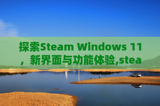 探索Steam Windows 11，新界面与功能体验,steamwin11三国群英传3打不开