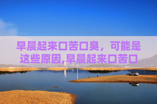早晨起来口苦口臭，可能是这些原因,早晨起来口苦口臭唾液发黄