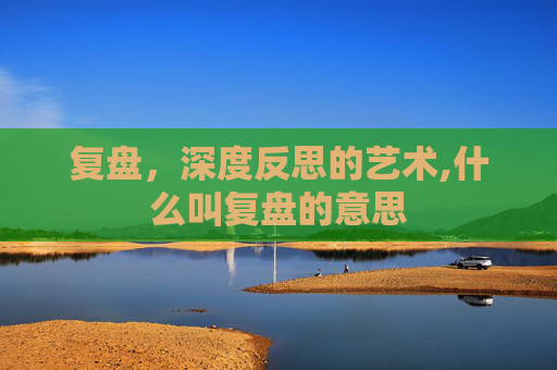 复盘，深度反思的艺术,什么叫复盘的意思