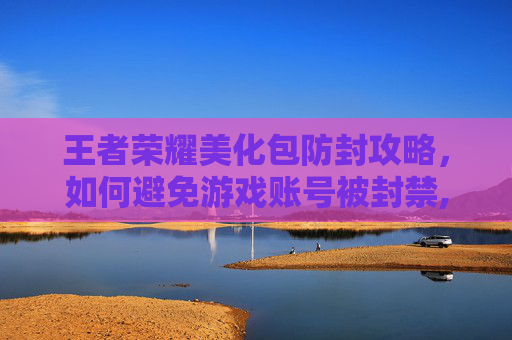 王者荣耀美化包防封攻略，如何避免游戏账号被封禁,王者荣耀美化包不封号