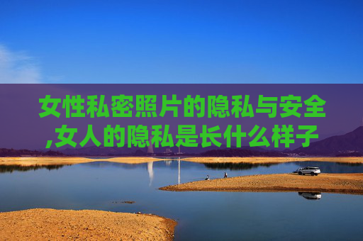 女性私密照片的隐私与安全,女人的隐私是长什么样子的?