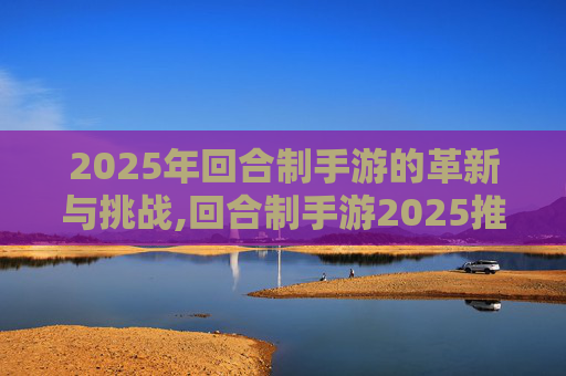 2025年回合制手游的革新与挑战,回合制手游2025推荐