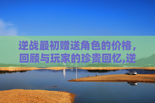 逆战最初赠送角色的价格，回顾与玩家的珍贵回忆,逆战最开始送的角色多少钱一个