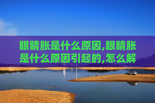 眼睛胀是什么原因,眼睛胀是什么原因引起的,怎么解决