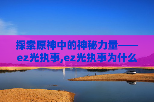 探索原神中的神秘力量——ez光执事,ez光执事为什么难得