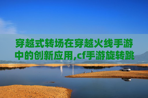 穿越式转场在穿越火线手游中的创新应用,cf手游旋转跳教程