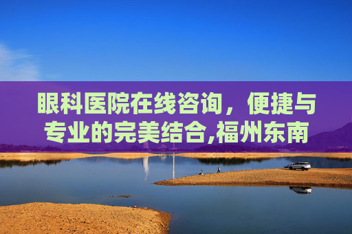 眼科医院在线咨询，便捷与专业的完美结合,福州东南眼科医院在线咨询