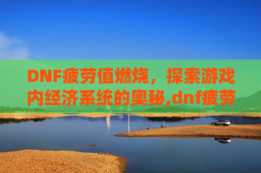 DNF疲劳值燃烧，探索游戏内经济系统的奥秘,dnf疲劳值燃烧刷深渊