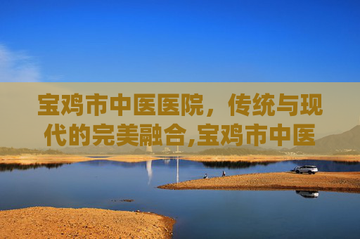 宝鸡市中医医院，传统与现代的完美融合,宝鸡市中医医院东院区