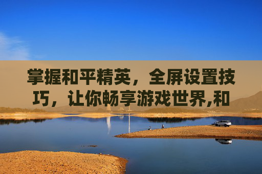 掌握和平精英，全屏设置技巧，让你畅享游戏世界,和平精英全屏哪里设置
