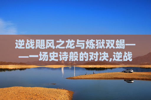 逆战飓风之龙与炼狱双蝎——一场史诗般的对决,逆战飓风之龙好不好