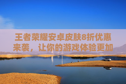 王者荣耀安卓皮肤8折优惠来袭，让你的游戏体验更加精彩！,王者荣耀安卓皮肤8折是真的吗