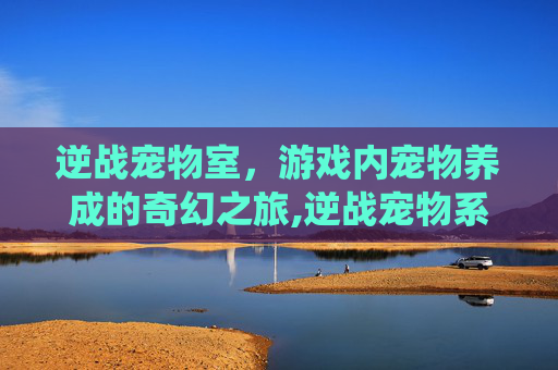 逆战宠物室，游戏内宠物养成的奇幻之旅,逆战宠物系统在哪