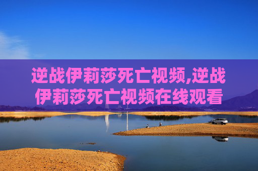 逆战伊莉莎死亡视频,逆战伊莉莎死亡视频在线观看