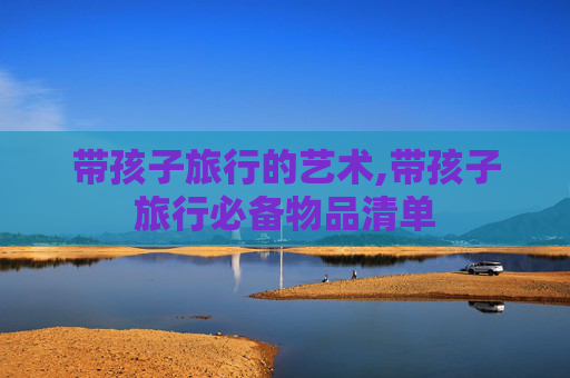 带孩子旅行的艺术,带孩子旅行必备物品清单