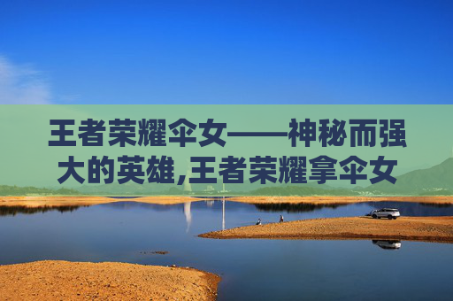 王者荣耀伞女——神秘而强大的英雄,王者荣耀拿伞女英雄