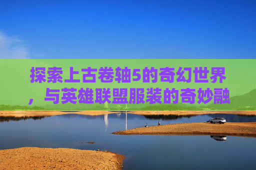 探索上古卷轴5的奇幻世界，与英雄联盟服装的奇妙融合,上古卷轴5zero服装