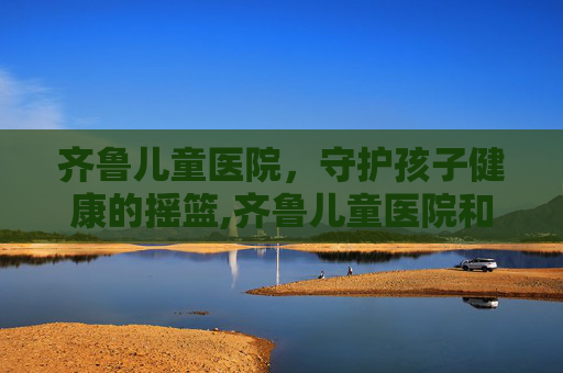 齐鲁儿童医院，守护孩子健康的摇篮,齐鲁儿童医院和济南儿童医院哪个好