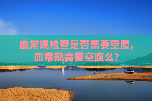 血常规检查是否需要空腹,血常规需要空腹么?