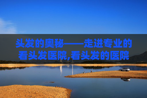 头发的奥秘——走进专业的看头发医院,看头发的医院排名