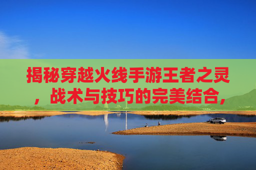 揭秘穿越火线手游王者之灵，战术与技巧的完美结合,cf手游王者之灵怎么样