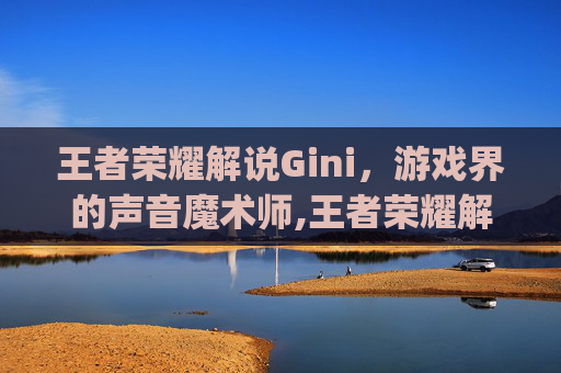 王者荣耀解说Gini，游戏界的声音魔术师,王者荣耀解说gini采访ag