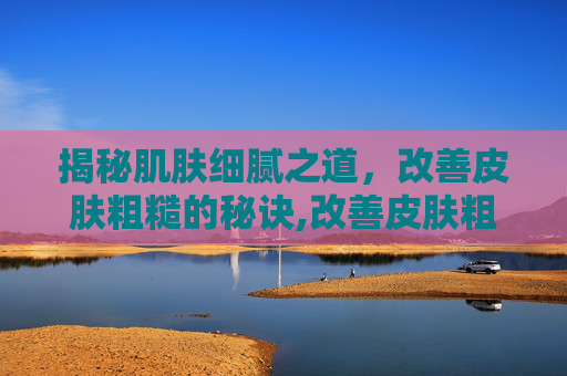 揭秘肌肤细腻之道，改善皮肤粗糙的秘诀,改善皮肤粗糙的护肤品