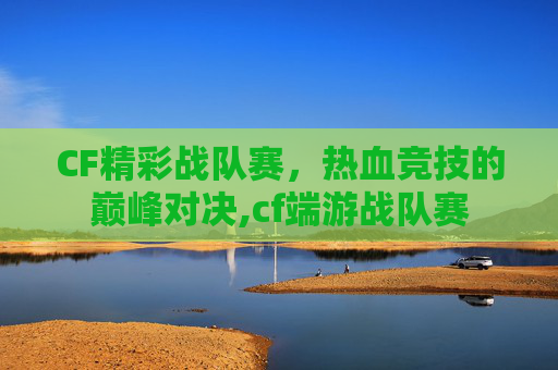CF精彩战队赛，热血竞技的巅峰对决,cf端游战队赛